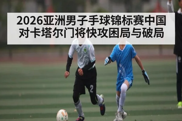 2026亚洲男子手球锦标赛中国对卡塔尔门将快攻困局与破局